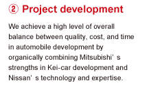 2.Project development We achieve a high level of overall balance between quality, cost, and time in automobile development by organically combining Mitsubishi's strengths in Kei-car development and Nissan's technology and expertise.